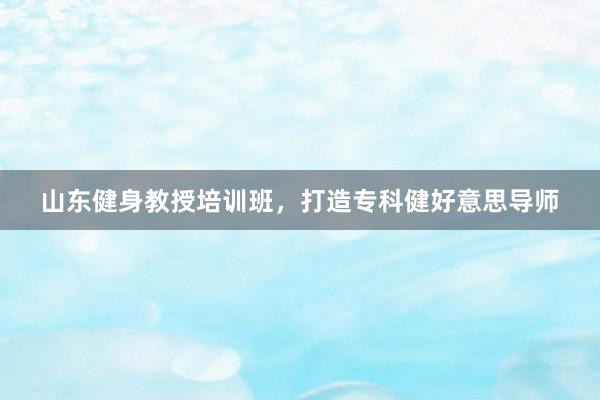 山东健身教授培训班，打造专科健好意思导师